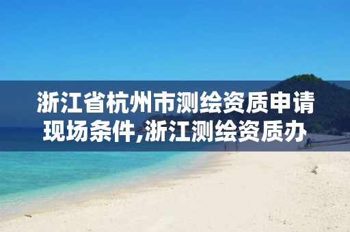 浙江省杭州市测绘资质申请现场条件,浙江测绘资质办理流程