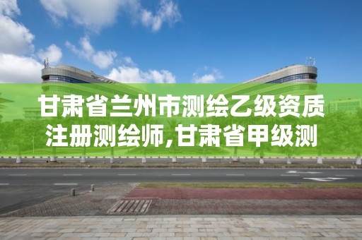 甘肃省兰州市测绘乙级资质注册测绘师,甘肃省甲级测绘资质单位