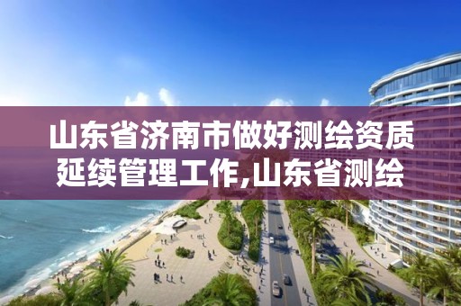 山东省济南市做好测绘资质延续管理工作,山东省测绘资质延期。