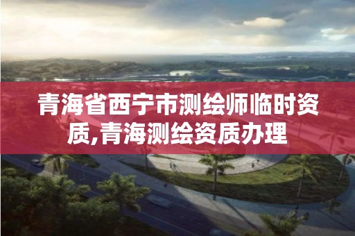 青海省西宁市测绘师临时资质,青海测绘资质办理