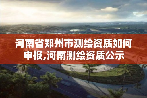 河南省郑州市测绘资质如何申报,河南测绘资质公示