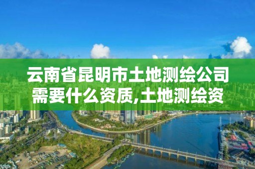 云南省昆明市土地测绘公司需要什么资质,土地测绘资质证书。