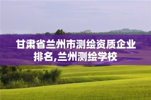 甘肃省兰州市测绘资质企业排名,兰州测绘学校