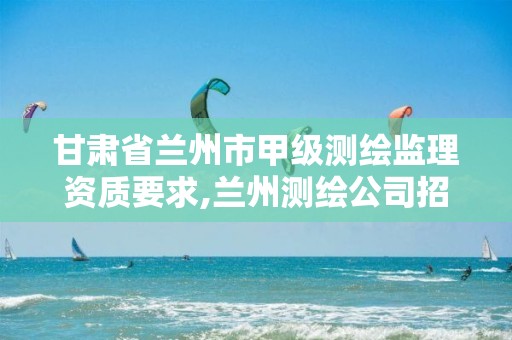 甘肃省兰州市甲级测绘监理资质要求,兰州测绘公司招聘信息。