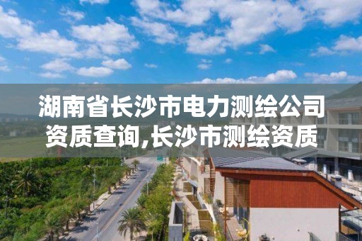 湖南省长沙市电力测绘公司资质查询,长沙市测绘资质单位名单