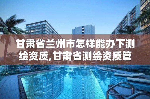 甘肃省兰州市怎样能办下测绘资质,甘肃省测绘资质管理平台。