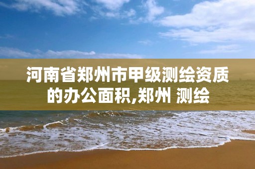 河南省郑州市甲级测绘资质的办公面积,郑州 测绘