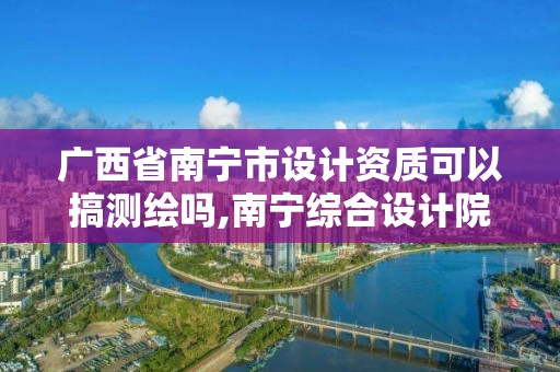 广西省南宁市设计资质可以搞测绘吗,南宁综合设计院资质