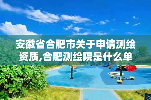 安徽省合肥市关于申请测绘资质,合肥测绘院是什么单位。