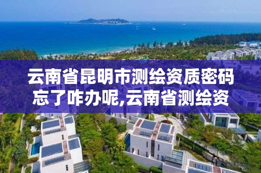 云南省昆明市测绘资质密码忘了咋办呢,云南省测绘资质查询。