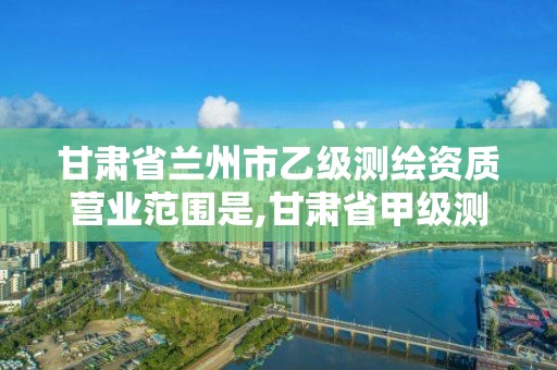 甘肃省兰州市乙级测绘资质营业范围是,甘肃省甲级测绘资质单位