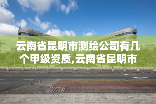 云南省昆明市测绘公司有几个甲级资质,云南省昆明市测绘公司有几个甲级资质企业