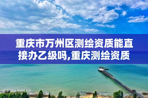 重庆市万州区测绘资质能直接办乙级吗,重庆测绘资质办理。