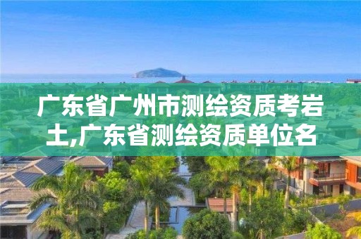 广东省广州市测绘资质考岩土,广东省测绘资质单位名单