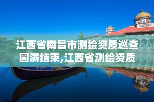 江西省南昌市测绘资质巡查圆满结束,江西省测绘资质管理系统