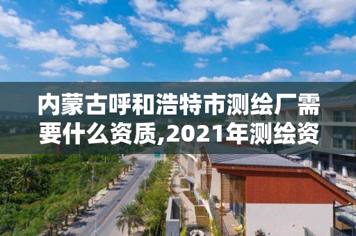 内蒙古呼和浩特市测绘厂需要什么资质,2021年测绘资质人员要求。