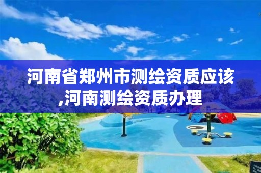 河南省郑州市测绘资质应该,河南测绘资质办理