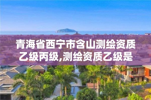 青海省西宁市含山测绘资质乙级丙级,测绘资质乙级是什么