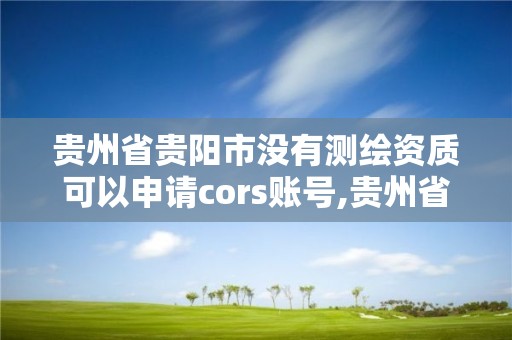 贵州省贵阳市没有测绘资质可以申请cors账号,贵州省测绘资质管理规定。