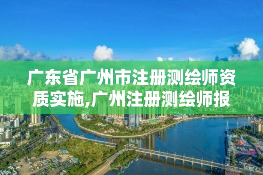 广东省广州市注册测绘师资质实施,广州注册测绘师报名时间