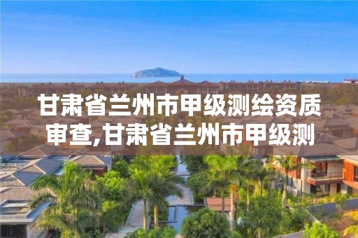 甘肃省兰州市甲级测绘资质审查,甘肃省兰州市甲级测绘资质审查单位名单