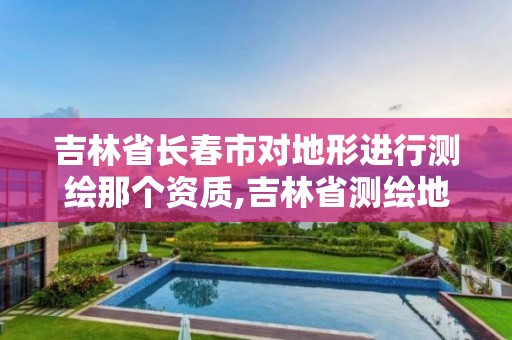 吉林省长春市对地形进行测绘那个资质,吉林省测绘地理信息局怎么样。