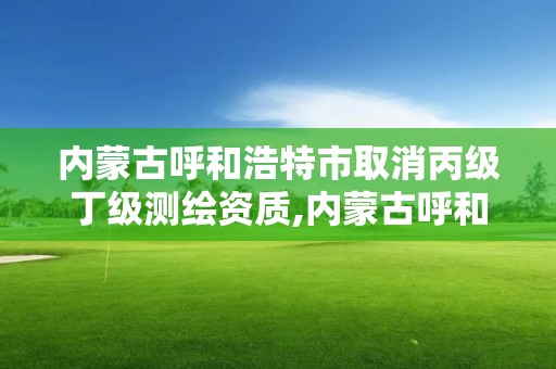 内蒙古呼和浩特市取消丙级丁级测绘资质,内蒙古呼和浩特市取消丙级丁级测绘资质了吗