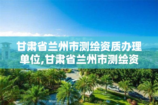 甘肃省兰州市测绘资质办理单位,甘肃省兰州市测绘资质办理单位名称