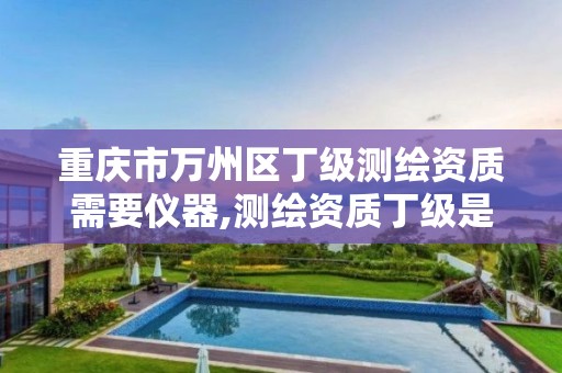 重庆市万州区丁级测绘资质需要仪器,测绘资质丁级是什么意思