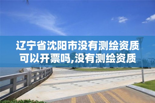 辽宁省沈阳市没有测绘资质可以开票吗,没有测绘资质可以测绘吗。