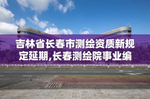 吉林省长春市测绘资质新规定延期,长春测绘院事业编