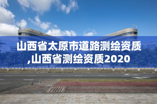 山西省太原市道路测绘资质,山西省测绘资质2020