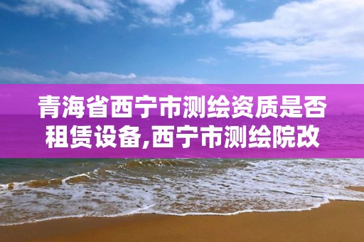 青海省西宁市测绘资质是否租赁设备,西宁市测绘院改企业