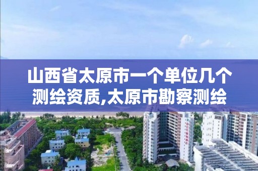 山西省太原市一个单位几个测绘资质,太原市勘察测绘院属于哪里管。