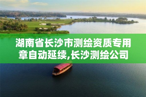 湖南省长沙市测绘资质专用章自动延续,长沙测绘公司资质有哪家。