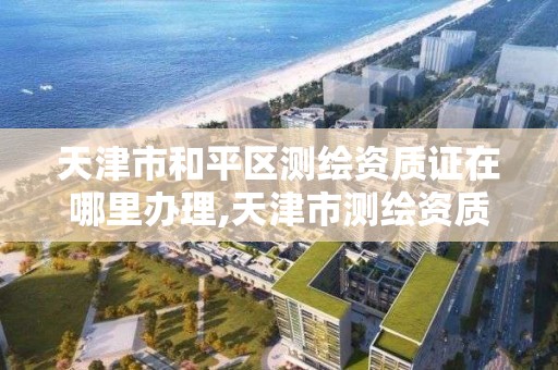 天津市和平区测绘资质证在哪里办理,天津市测绘资质单位