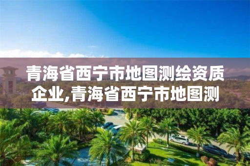 青海省西宁市地图测绘资质企业,青海省西宁市地图测绘资质企业名录