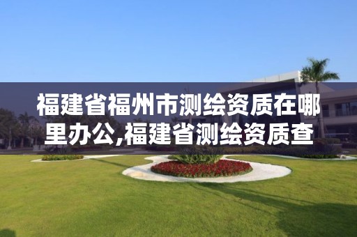 福建省福州市测绘资质在哪里办公,福建省测绘资质查询