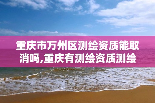 重庆市万州区测绘资质能取消吗,重庆有测绘资质测绘公司大全