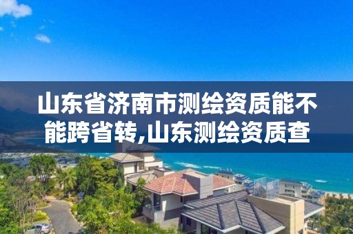 山东省济南市测绘资质能不能跨省转,山东测绘资质查询。