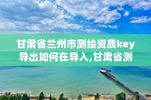 甘肃省兰州市测绘资质key导出如何在导入,甘肃省测绘资质管理平台。