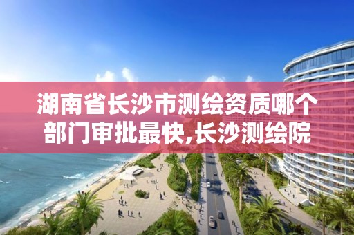 湖南省长沙市测绘资质哪个部门审批最快,长沙测绘院地址。