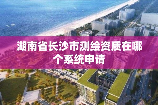 湖南省长沙市测绘资质在哪个系统申请