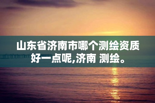 山东省济南市哪个测绘资质好一点呢,济南 测绘。