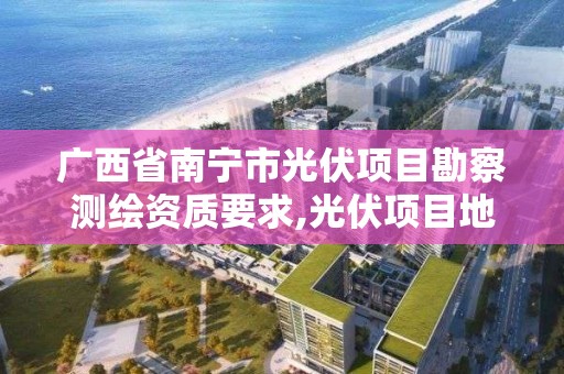 广西省南宁市光伏项目勘察测绘资质要求,光伏项目地勘。