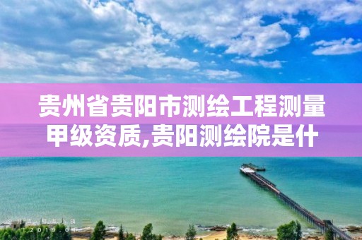 贵州省贵阳市测绘工程测量甲级资质,贵阳测绘院是什么单位