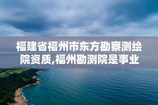 福建省福州市东方勘察测绘院资质,福州勘测院是事业单位吗。