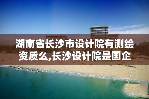 湖南省长沙市设计院有测绘资质么,长沙设计院是国企吗。