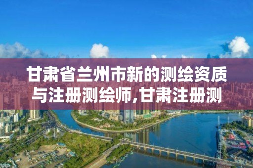 甘肃省兰州市新的测绘资质与注册测绘师,甘肃注册测绘师报名