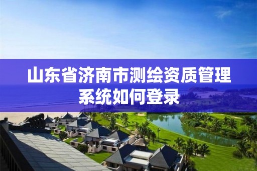 山东省济南市测绘资质管理系统如何登录